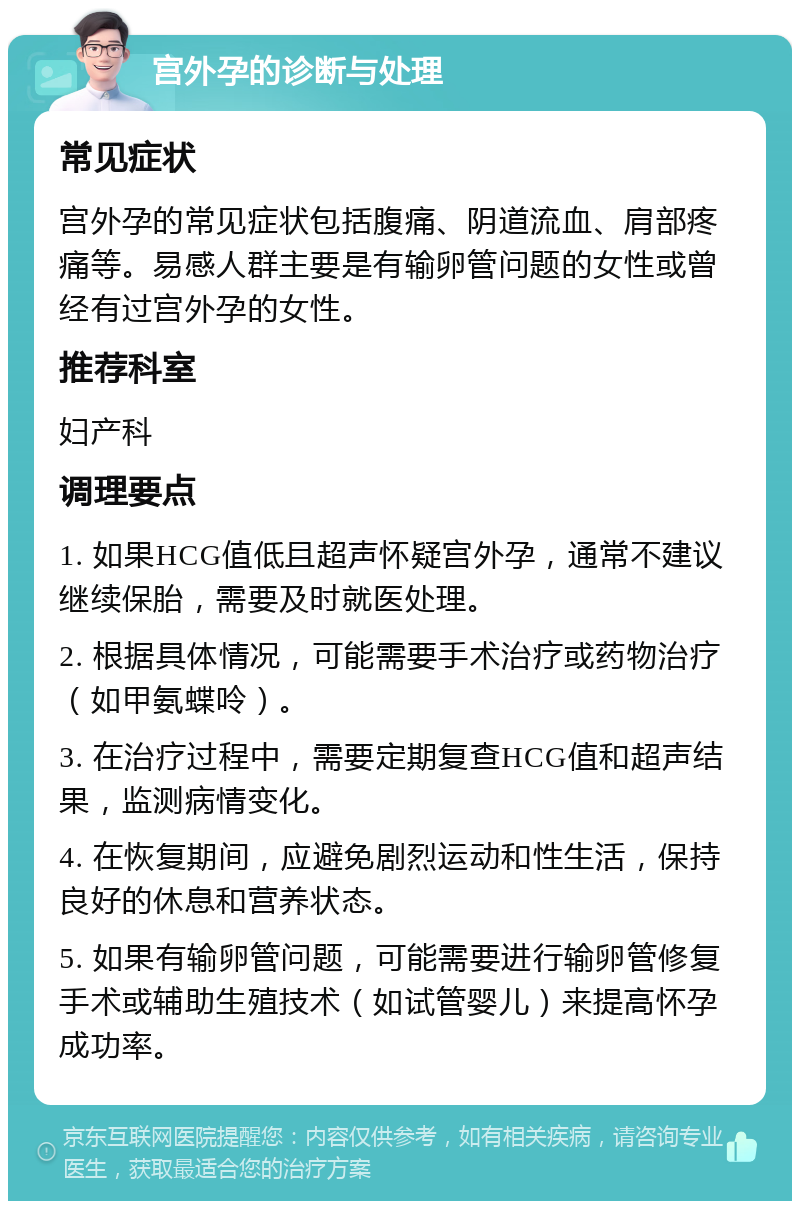 宫外孕的诊断与处理 常见症状 宫外孕的常见症状包括腹痛、阴道流血、肩部疼痛等。易感人群主要是有输卵管问题的女性或曾经有过宫外孕的女性。 推荐科室 妇产科 调理要点 1. 如果HCG值低且超声怀疑宫外孕，通常不建议继续保胎，需要及时就医处理。 2. 根据具体情况，可能需要手术治疗或药物治疗（如甲氨蝶呤）。 3. 在治疗过程中，需要定期复查HCG值和超声结果，监测病情变化。 4. 在恢复期间，应避免剧烈运动和性生活，保持良好的休息和营养状态。 5. 如果有输卵管问题，可能需要进行输卵管修复手术或辅助生殖技术（如试管婴儿）来提高怀孕成功率。