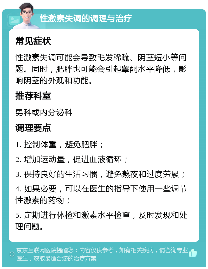 性激素失调的调理与治疗 常见症状 性激素失调可能会导致毛发稀疏、阴茎短小等问题。同时，肥胖也可能会引起睾酮水平降低，影响阴茎的外观和功能。 推荐科室 男科或内分泌科 调理要点 1. 控制体重，避免肥胖； 2. 增加运动量，促进血液循环； 3. 保持良好的生活习惯，避免熬夜和过度劳累； 4. 如果必要，可以在医生的指导下使用一些调节性激素的药物； 5. 定期进行体检和激素水平检查，及时发现和处理问题。