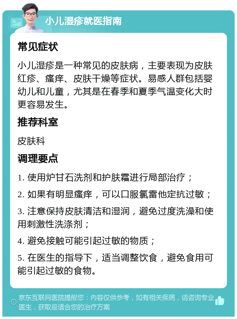 小儿湿疹就医指南 常见症状 小儿湿疹是一种常见的皮肤病，主要表现为皮肤红疹、瘙痒、皮肤干燥等症状。易感人群包括婴幼儿和儿童，尤其是在春季和夏季气温变化大时更容易发生。 推荐科室 皮肤科 调理要点 1. 使用炉甘石洗剂和护肤霜进行局部治疗； 2. 如果有明显瘙痒，可以口服氯雷他定抗过敏； 3. 注意保持皮肤清洁和湿润，避免过度洗澡和使用刺激性洗涤剂； 4. 避免接触可能引起过敏的物质； 5. 在医生的指导下，适当调整饮食，避免食用可能引起过敏的食物。