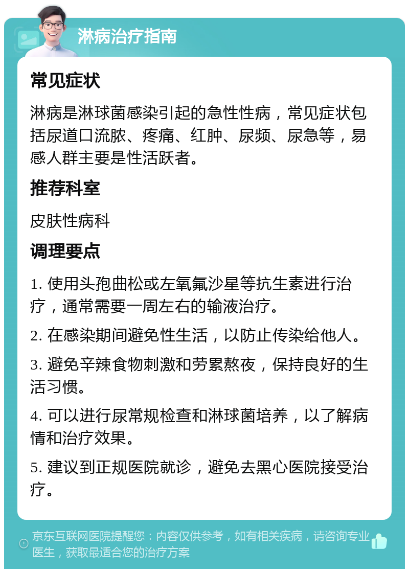 淋病治疗指南 常见症状 淋病是淋球菌感染引起的急性性病，常见症状包括尿道口流脓、疼痛、红肿、尿频、尿急等，易感人群主要是性活跃者。 推荐科室 皮肤性病科 调理要点 1. 使用头孢曲松或左氧氟沙星等抗生素进行治疗，通常需要一周左右的输液治疗。 2. 在感染期间避免性生活，以防止传染给他人。 3. 避免辛辣食物刺激和劳累熬夜，保持良好的生活习惯。 4. 可以进行尿常规检查和淋球菌培养，以了解病情和治疗效果。 5. 建议到正规医院就诊，避免去黑心医院接受治疗。