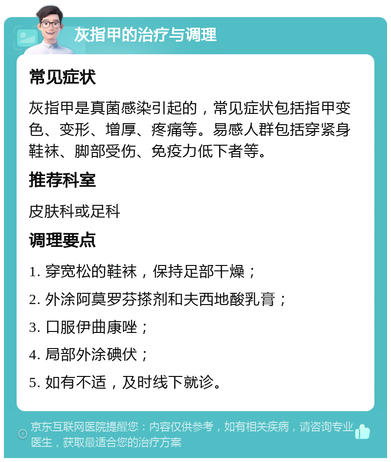 灰指甲的治疗与调理 常见症状 灰指甲是真菌感染引起的，常见症状包括指甲变色、变形、增厚、疼痛等。易感人群包括穿紧身鞋袜、脚部受伤、免疫力低下者等。 推荐科室 皮肤科或足科 调理要点 1. 穿宽松的鞋袜，保持足部干燥； 2. 外涂阿莫罗芬搽剂和夫西地酸乳膏； 3. 口服伊曲康唑； 4. 局部外涂碘伏； 5. 如有不适，及时线下就诊。