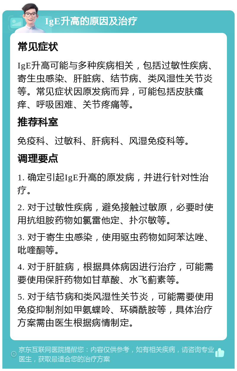 IgE升高的原因及治疗 常见症状 IgE升高可能与多种疾病相关，包括过敏性疾病、寄生虫感染、肝脏病、结节病、类风湿性关节炎等。常见症状因原发病而异，可能包括皮肤瘙痒、呼吸困难、关节疼痛等。 推荐科室 免疫科、过敏科、肝病科、风湿免疫科等。 调理要点 1. 确定引起IgE升高的原发病，并进行针对性治疗。 2. 对于过敏性疾病，避免接触过敏原，必要时使用抗组胺药物如氯雷他定、扑尔敏等。 3. 对于寄生虫感染，使用驱虫药物如阿苯达唑、吡喹酮等。 4. 对于肝脏病，根据具体病因进行治疗，可能需要使用保肝药物如甘草酸、水飞蓟素等。 5. 对于结节病和类风湿性关节炎，可能需要使用免疫抑制剂如甲氨蝶呤、环磷酰胺等，具体治疗方案需由医生根据病情制定。