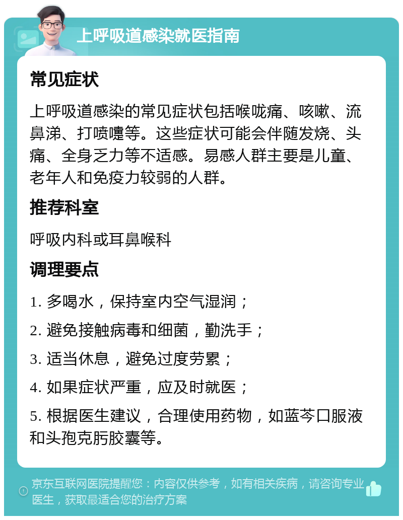 上呼吸道感染就医指南 常见症状 上呼吸道感染的常见症状包括喉咙痛、咳嗽、流鼻涕、打喷嚏等。这些症状可能会伴随发烧、头痛、全身乏力等不适感。易感人群主要是儿童、老年人和免疫力较弱的人群。 推荐科室 呼吸内科或耳鼻喉科 调理要点 1. 多喝水，保持室内空气湿润； 2. 避免接触病毒和细菌，勤洗手； 3. 适当休息，避免过度劳累； 4. 如果症状严重，应及时就医； 5. 根据医生建议，合理使用药物，如蓝芩口服液和头孢克肟胶囊等。