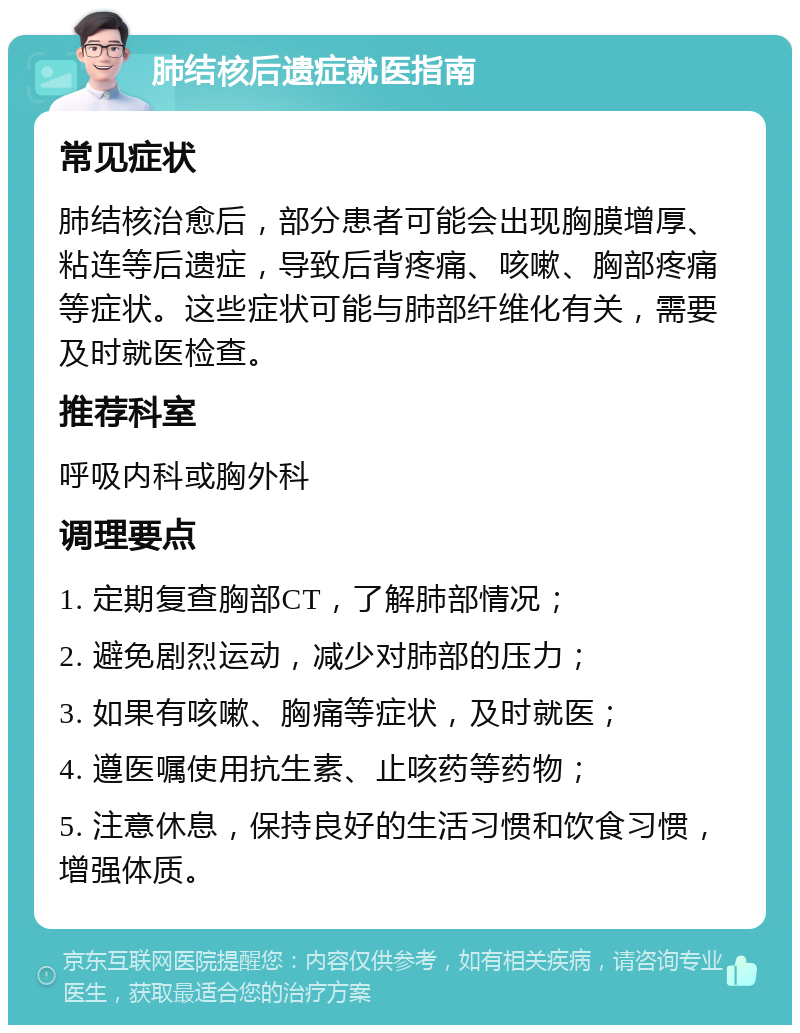 肺结核后遗症就医指南 常见症状 肺结核治愈后，部分患者可能会出现胸膜增厚、粘连等后遗症，导致后背疼痛、咳嗽、胸部疼痛等症状。这些症状可能与肺部纤维化有关，需要及时就医检查。 推荐科室 呼吸内科或胸外科 调理要点 1. 定期复查胸部CT，了解肺部情况； 2. 避免剧烈运动，减少对肺部的压力； 3. 如果有咳嗽、胸痛等症状，及时就医； 4. 遵医嘱使用抗生素、止咳药等药物； 5. 注意休息，保持良好的生活习惯和饮食习惯，增强体质。