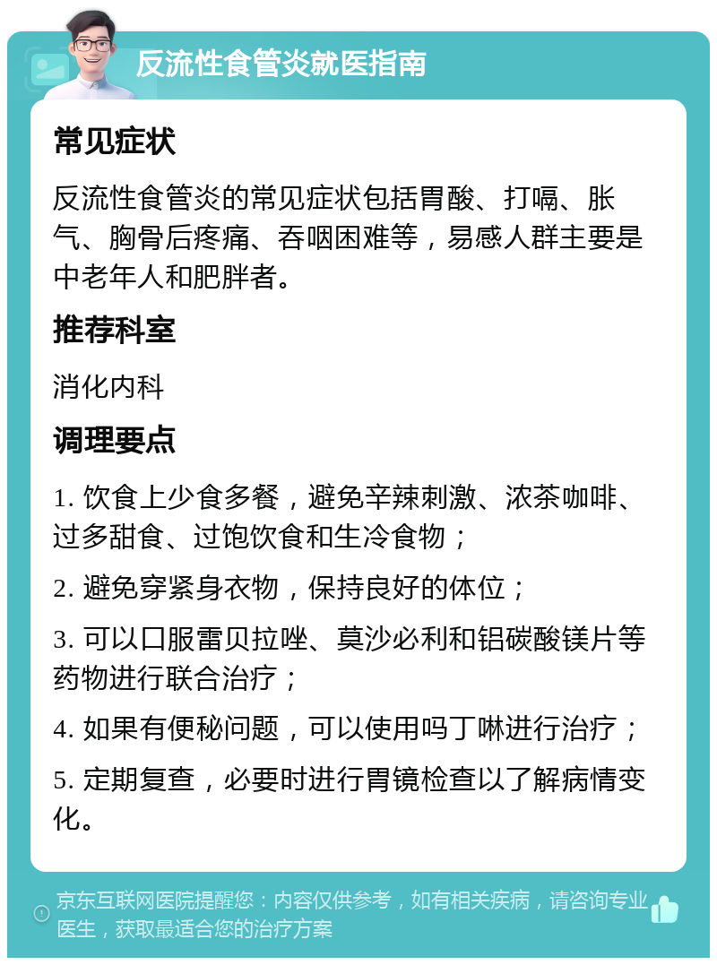 反流性食管炎就医指南 常见症状 反流性食管炎的常见症状包括胃酸、打嗝、胀气、胸骨后疼痛、吞咽困难等，易感人群主要是中老年人和肥胖者。 推荐科室 消化内科 调理要点 1. 饮食上少食多餐，避免辛辣刺激、浓茶咖啡、过多甜食、过饱饮食和生冷食物； 2. 避免穿紧身衣物，保持良好的体位； 3. 可以口服雷贝拉唑、莫沙必利和铝碳酸镁片等药物进行联合治疗； 4. 如果有便秘问题，可以使用吗丁啉进行治疗； 5. 定期复查，必要时进行胃镜检查以了解病情变化。