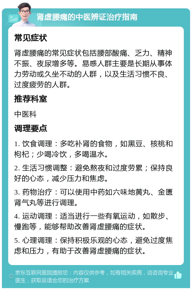 肾虚腰痛的中医辨证治疗指南 常见症状 肾虚腰痛的常见症状包括腰部酸痛、乏力、精神不振、夜尿增多等。易感人群主要是长期从事体力劳动或久坐不动的人群，以及生活习惯不良、过度疲劳的人群。 推荐科室 中医科 调理要点 1. 饮食调理：多吃补肾的食物，如黑豆、核桃和枸杞；少喝冷饮，多喝温水。 2. 生活习惯调整：避免熬夜和过度劳累；保持良好的心态，减少压力和焦虑。 3. 药物治疗：可以使用中药如六味地黄丸、金匮肾气丸等进行调理。 4. 运动调理：适当进行一些有氧运动，如散步、慢跑等，能够帮助改善肾虚腰痛的症状。 5. 心理调理：保持积极乐观的心态，避免过度焦虑和压力，有助于改善肾虚腰痛的症状。