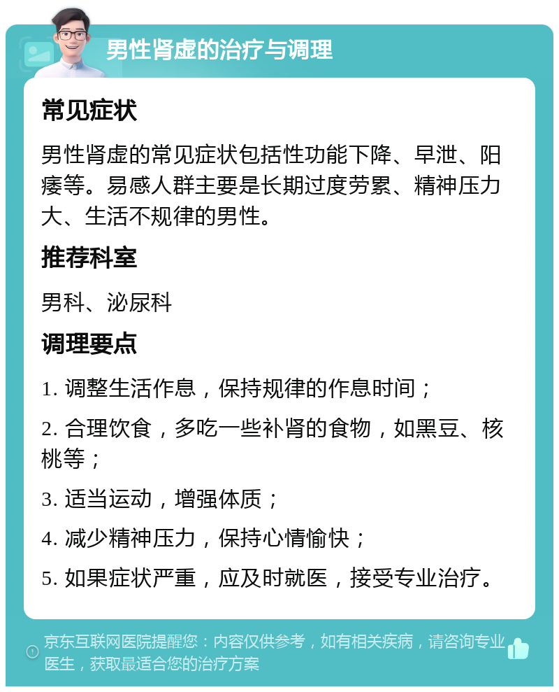 男性肾虚的治疗与调理 常见症状 男性肾虚的常见症状包括性功能下降、早泄、阳痿等。易感人群主要是长期过度劳累、精神压力大、生活不规律的男性。 推荐科室 男科、泌尿科 调理要点 1. 调整生活作息，保持规律的作息时间； 2. 合理饮食，多吃一些补肾的食物，如黑豆、核桃等； 3. 适当运动，增强体质； 4. 减少精神压力，保持心情愉快； 5. 如果症状严重，应及时就医，接受专业治疗。