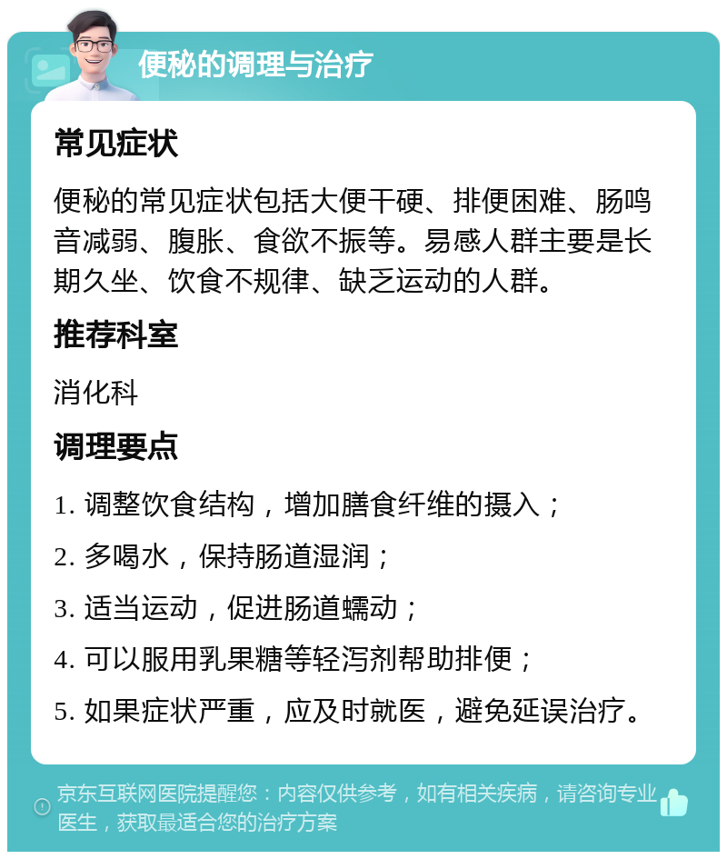 便秘的调理与治疗 常见症状 便秘的常见症状包括大便干硬、排便困难、肠鸣音减弱、腹胀、食欲不振等。易感人群主要是长期久坐、饮食不规律、缺乏运动的人群。 推荐科室 消化科 调理要点 1. 调整饮食结构，增加膳食纤维的摄入； 2. 多喝水，保持肠道湿润； 3. 适当运动，促进肠道蠕动； 4. 可以服用乳果糖等轻泻剂帮助排便； 5. 如果症状严重，应及时就医，避免延误治疗。