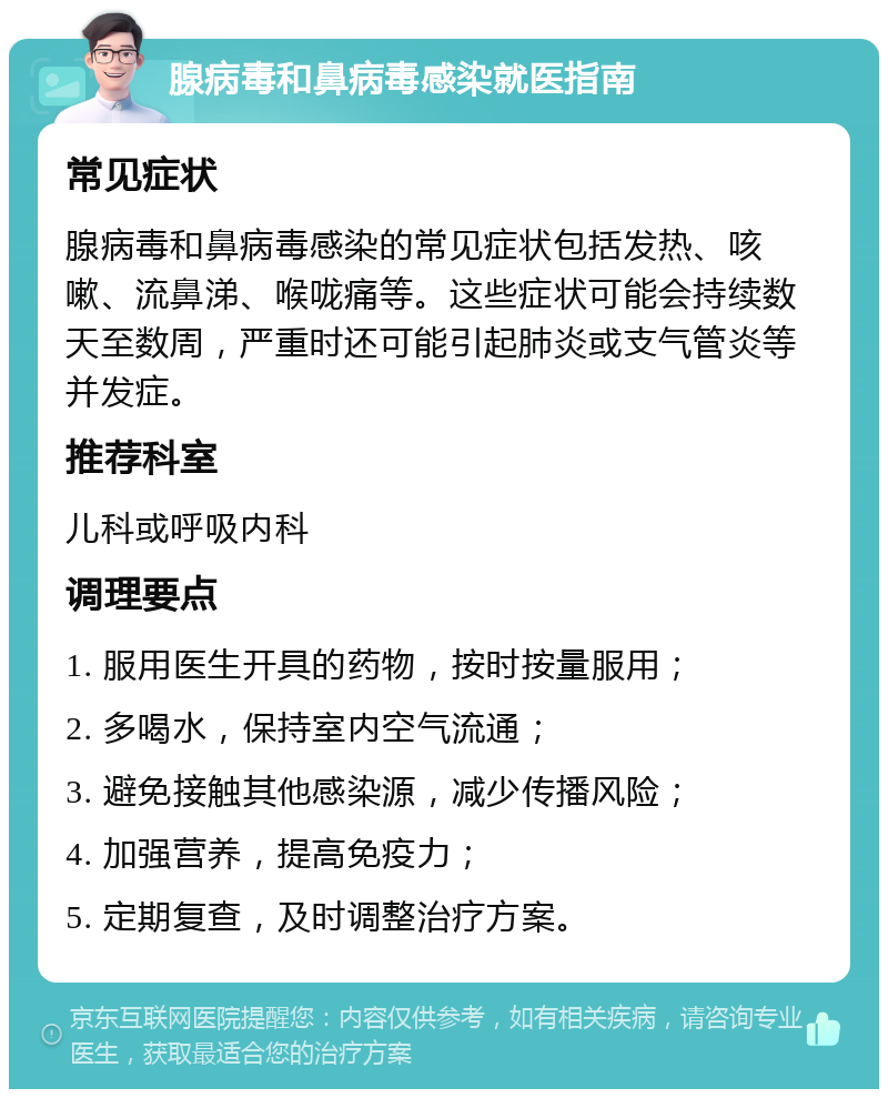 腺病毒和鼻病毒感染就医指南 常见症状 腺病毒和鼻病毒感染的常见症状包括发热、咳嗽、流鼻涕、喉咙痛等。这些症状可能会持续数天至数周，严重时还可能引起肺炎或支气管炎等并发症。 推荐科室 儿科或呼吸内科 调理要点 1. 服用医生开具的药物，按时按量服用； 2. 多喝水，保持室内空气流通； 3. 避免接触其他感染源，减少传播风险； 4. 加强营养，提高免疫力； 5. 定期复查，及时调整治疗方案。