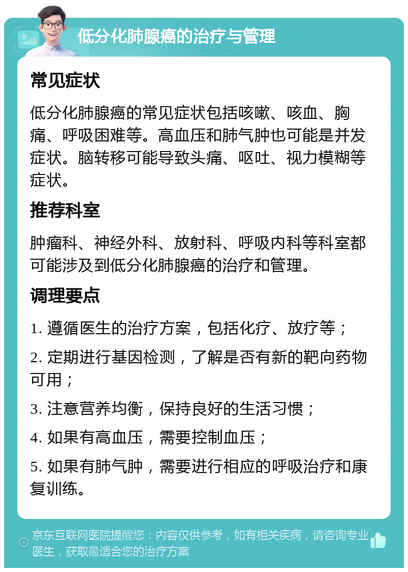 低分化肺腺癌的治疗与管理 常见症状 低分化肺腺癌的常见症状包括咳嗽、咳血、胸痛、呼吸困难等。高血压和肺气肿也可能是并发症状。脑转移可能导致头痛、呕吐、视力模糊等症状。 推荐科室 肿瘤科、神经外科、放射科、呼吸内科等科室都可能涉及到低分化肺腺癌的治疗和管理。 调理要点 1. 遵循医生的治疗方案，包括化疗、放疗等； 2. 定期进行基因检测，了解是否有新的靶向药物可用； 3. 注意营养均衡，保持良好的生活习惯； 4. 如果有高血压，需要控制血压； 5. 如果有肺气肿，需要进行相应的呼吸治疗和康复训练。