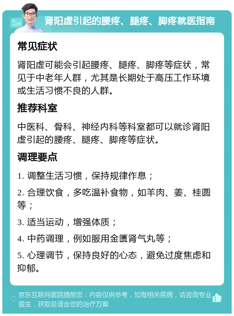 肾阳虚引起的腰疼、腿疼、脚疼就医指南 常见症状 肾阳虚可能会引起腰疼、腿疼、脚疼等症状，常见于中老年人群，尤其是长期处于高压工作环境或生活习惯不良的人群。 推荐科室 中医科、骨科、神经内科等科室都可以就诊肾阳虚引起的腰疼、腿疼、脚疼等症状。 调理要点 1. 调整生活习惯，保持规律作息； 2. 合理饮食，多吃温补食物，如羊肉、姜、桂圆等； 3. 适当运动，增强体质； 4. 中药调理，例如服用金匮肾气丸等； 5. 心理调节，保持良好的心态，避免过度焦虑和抑郁。