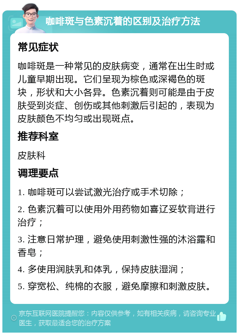 咖啡斑与色素沉着的区别及治疗方法 常见症状 咖啡斑是一种常见的皮肤病变，通常在出生时或儿童早期出现。它们呈现为棕色或深褐色的斑块，形状和大小各异。色素沉着则可能是由于皮肤受到炎症、创伤或其他刺激后引起的，表现为皮肤颜色不均匀或出现斑点。 推荐科室 皮肤科 调理要点 1. 咖啡斑可以尝试激光治疗或手术切除； 2. 色素沉着可以使用外用药物如喜辽妥软膏进行治疗； 3. 注意日常护理，避免使用刺激性强的沐浴露和香皂； 4. 多使用润肤乳和体乳，保持皮肤湿润； 5. 穿宽松、纯棉的衣服，避免摩擦和刺激皮肤。