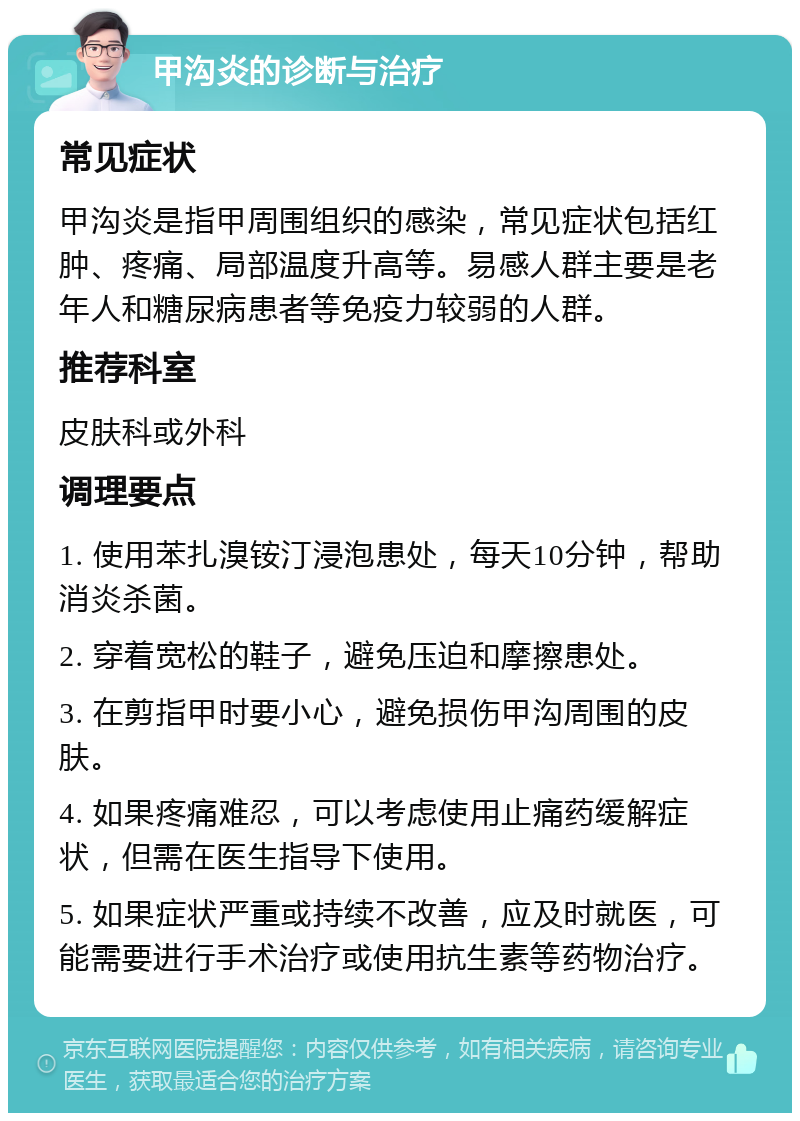 甲沟炎的诊断与治疗 常见症状 甲沟炎是指甲周围组织的感染，常见症状包括红肿、疼痛、局部温度升高等。易感人群主要是老年人和糖尿病患者等免疫力较弱的人群。 推荐科室 皮肤科或外科 调理要点 1. 使用苯扎溴铵汀浸泡患处，每天10分钟，帮助消炎杀菌。 2. 穿着宽松的鞋子，避免压迫和摩擦患处。 3. 在剪指甲时要小心，避免损伤甲沟周围的皮肤。 4. 如果疼痛难忍，可以考虑使用止痛药缓解症状，但需在医生指导下使用。 5. 如果症状严重或持续不改善，应及时就医，可能需要进行手术治疗或使用抗生素等药物治疗。