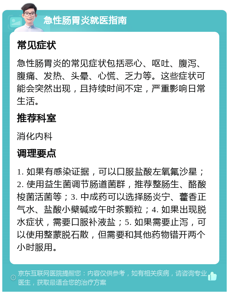 急性肠胃炎就医指南 常见症状 急性肠胃炎的常见症状包括恶心、呕吐、腹泻、腹痛、发热、头晕、心慌、乏力等。这些症状可能会突然出现，且持续时间不定，严重影响日常生活。 推荐科室 消化内科 调理要点 1. 如果有感染证据，可以口服盐酸左氧氟沙星；2. 使用益生菌调节肠道菌群，推荐整肠生、酪酸梭菌活菌等；3. 中成药可以选择肠炎宁、藿香正气水、盐酸小檗碱或午时茶颗粒；4. 如果出现脱水症状，需要口服补液盐；5. 如果需要止泻，可以使用整蒙脱石散，但需要和其他药物错开两个小时服用。