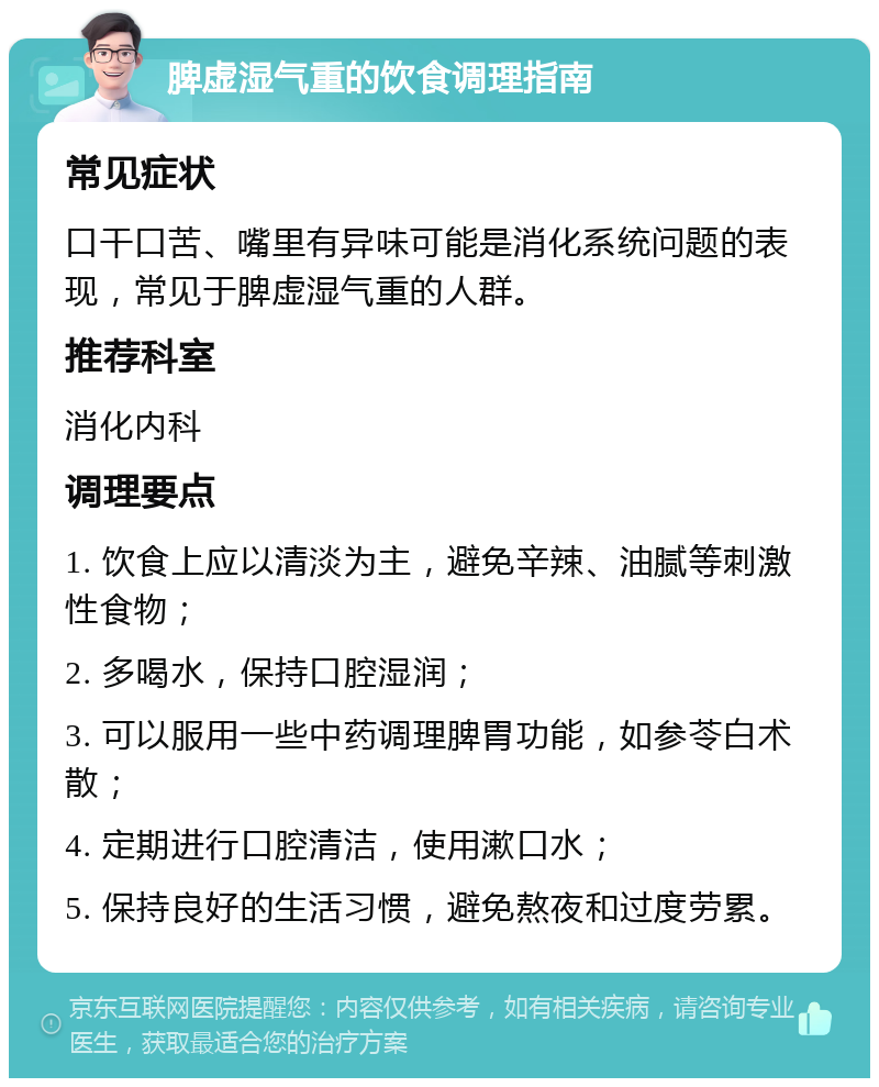 脾虚湿气重的饮食调理指南 常见症状 口干口苦、嘴里有异味可能是消化系统问题的表现，常见于脾虚湿气重的人群。 推荐科室 消化内科 调理要点 1. 饮食上应以清淡为主，避免辛辣、油腻等刺激性食物； 2. 多喝水，保持口腔湿润； 3. 可以服用一些中药调理脾胃功能，如参苓白术散； 4. 定期进行口腔清洁，使用漱口水； 5. 保持良好的生活习惯，避免熬夜和过度劳累。