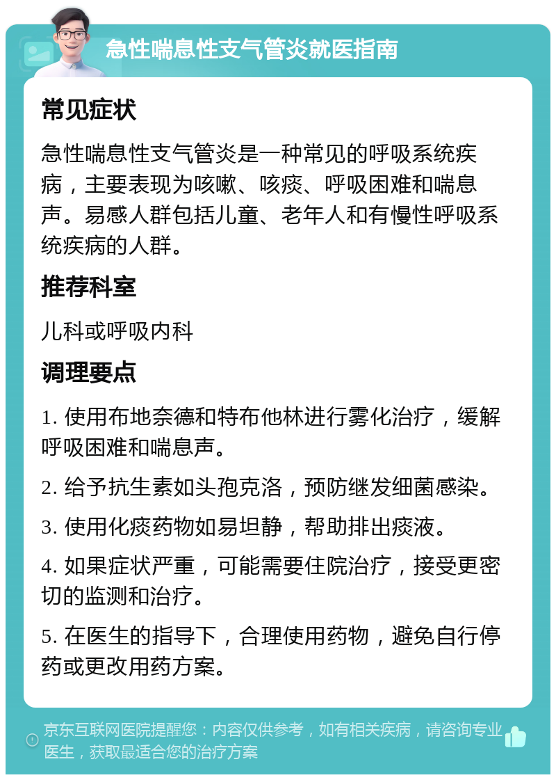 急性喘息性支气管炎就医指南 常见症状 急性喘息性支气管炎是一种常见的呼吸系统疾病，主要表现为咳嗽、咳痰、呼吸困难和喘息声。易感人群包括儿童、老年人和有慢性呼吸系统疾病的人群。 推荐科室 儿科或呼吸内科 调理要点 1. 使用布地奈德和特布他林进行雾化治疗，缓解呼吸困难和喘息声。 2. 给予抗生素如头孢克洛，预防继发细菌感染。 3. 使用化痰药物如易坦静，帮助排出痰液。 4. 如果症状严重，可能需要住院治疗，接受更密切的监测和治疗。 5. 在医生的指导下，合理使用药物，避免自行停药或更改用药方案。