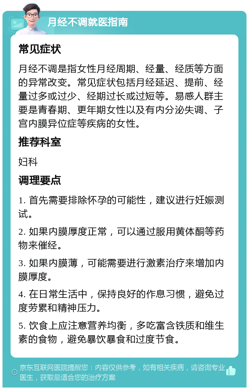 月经不调就医指南 常见症状 月经不调是指女性月经周期、经量、经质等方面的异常改变。常见症状包括月经延迟、提前、经量过多或过少、经期过长或过短等。易感人群主要是青春期、更年期女性以及有内分泌失调、子宫内膜异位症等疾病的女性。 推荐科室 妇科 调理要点 1. 首先需要排除怀孕的可能性，建议进行妊娠测试。 2. 如果内膜厚度正常，可以通过服用黄体酮等药物来催经。 3. 如果内膜薄，可能需要进行激素治疗来增加内膜厚度。 4. 在日常生活中，保持良好的作息习惯，避免过度劳累和精神压力。 5. 饮食上应注意营养均衡，多吃富含铁质和维生素的食物，避免暴饮暴食和过度节食。