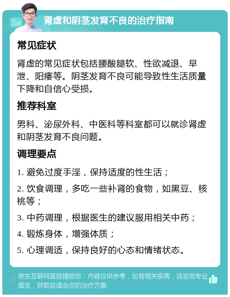 肾虚和阴茎发育不良的治疗指南 常见症状 肾虚的常见症状包括腰酸腿软、性欲减退、早泄、阳痿等。阴茎发育不良可能导致性生活质量下降和自信心受损。 推荐科室 男科、泌尿外科、中医科等科室都可以就诊肾虚和阴茎发育不良问题。 调理要点 1. 避免过度手淫，保持适度的性生活； 2. 饮食调理，多吃一些补肾的食物，如黑豆、核桃等； 3. 中药调理，根据医生的建议服用相关中药； 4. 锻炼身体，增强体质； 5. 心理调适，保持良好的心态和情绪状态。