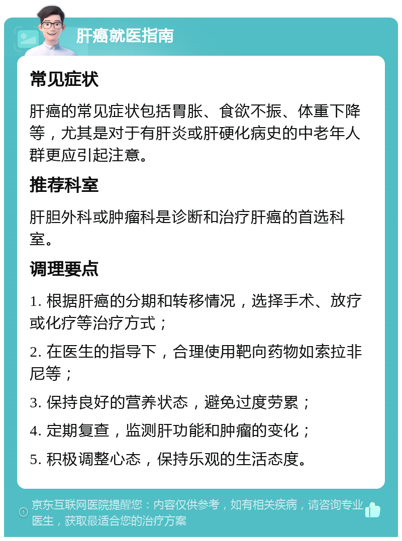 肝癌就医指南 常见症状 肝癌的常见症状包括胃胀、食欲不振、体重下降等，尤其是对于有肝炎或肝硬化病史的中老年人群更应引起注意。 推荐科室 肝胆外科或肿瘤科是诊断和治疗肝癌的首选科室。 调理要点 1. 根据肝癌的分期和转移情况，选择手术、放疗或化疗等治疗方式； 2. 在医生的指导下，合理使用靶向药物如索拉非尼等； 3. 保持良好的营养状态，避免过度劳累； 4. 定期复查，监测肝功能和肿瘤的变化； 5. 积极调整心态，保持乐观的生活态度。