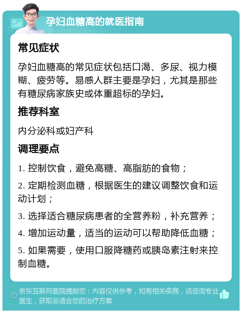 孕妇血糖高的就医指南 常见症状 孕妇血糖高的常见症状包括口渴、多尿、视力模糊、疲劳等。易感人群主要是孕妇，尤其是那些有糖尿病家族史或体重超标的孕妇。 推荐科室 内分泌科或妇产科 调理要点 1. 控制饮食，避免高糖、高脂肪的食物； 2. 定期检测血糖，根据医生的建议调整饮食和运动计划； 3. 选择适合糖尿病患者的全营养粉，补充营养； 4. 增加运动量，适当的运动可以帮助降低血糖； 5. 如果需要，使用口服降糖药或胰岛素注射来控制血糖。