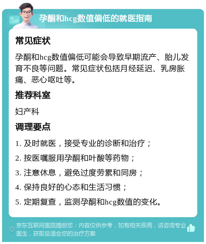 孕酮和hcg数值偏低的就医指南 常见症状 孕酮和hcg数值偏低可能会导致早期流产、胎儿发育不良等问题。常见症状包括月经延迟、乳房胀痛、恶心呕吐等。 推荐科室 妇产科 调理要点 1. 及时就医，接受专业的诊断和治疗； 2. 按医嘱服用孕酮和叶酸等药物； 3. 注意休息，避免过度劳累和同房； 4. 保持良好的心态和生活习惯； 5. 定期复查，监测孕酮和hcg数值的变化。