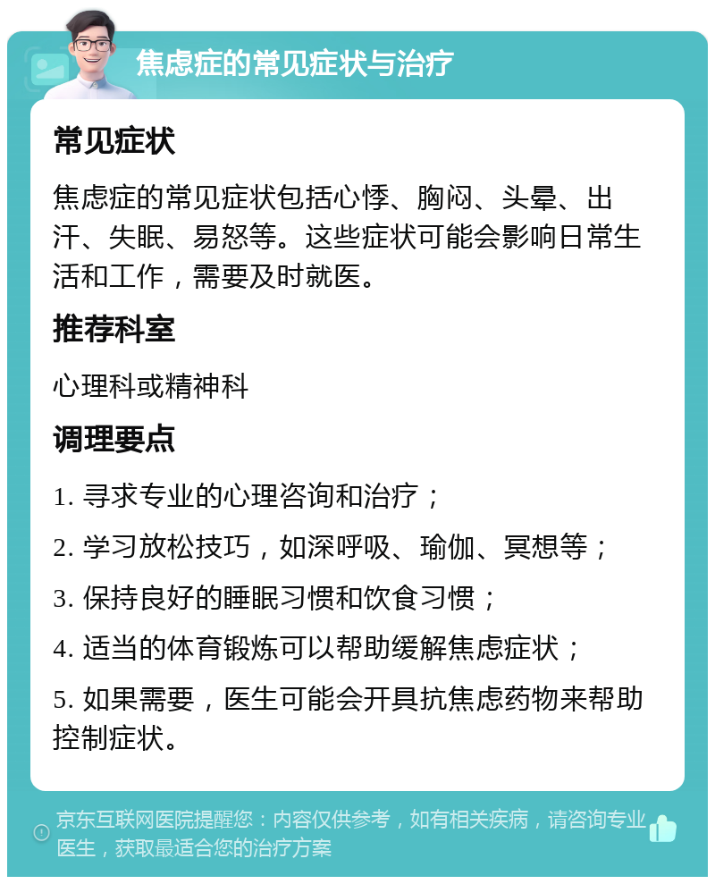 焦虑症的常见症状与治疗 常见症状 焦虑症的常见症状包括心悸、胸闷、头晕、出汗、失眠、易怒等。这些症状可能会影响日常生活和工作，需要及时就医。 推荐科室 心理科或精神科 调理要点 1. 寻求专业的心理咨询和治疗； 2. 学习放松技巧，如深呼吸、瑜伽、冥想等； 3. 保持良好的睡眠习惯和饮食习惯； 4. 适当的体育锻炼可以帮助缓解焦虑症状； 5. 如果需要，医生可能会开具抗焦虑药物来帮助控制症状。