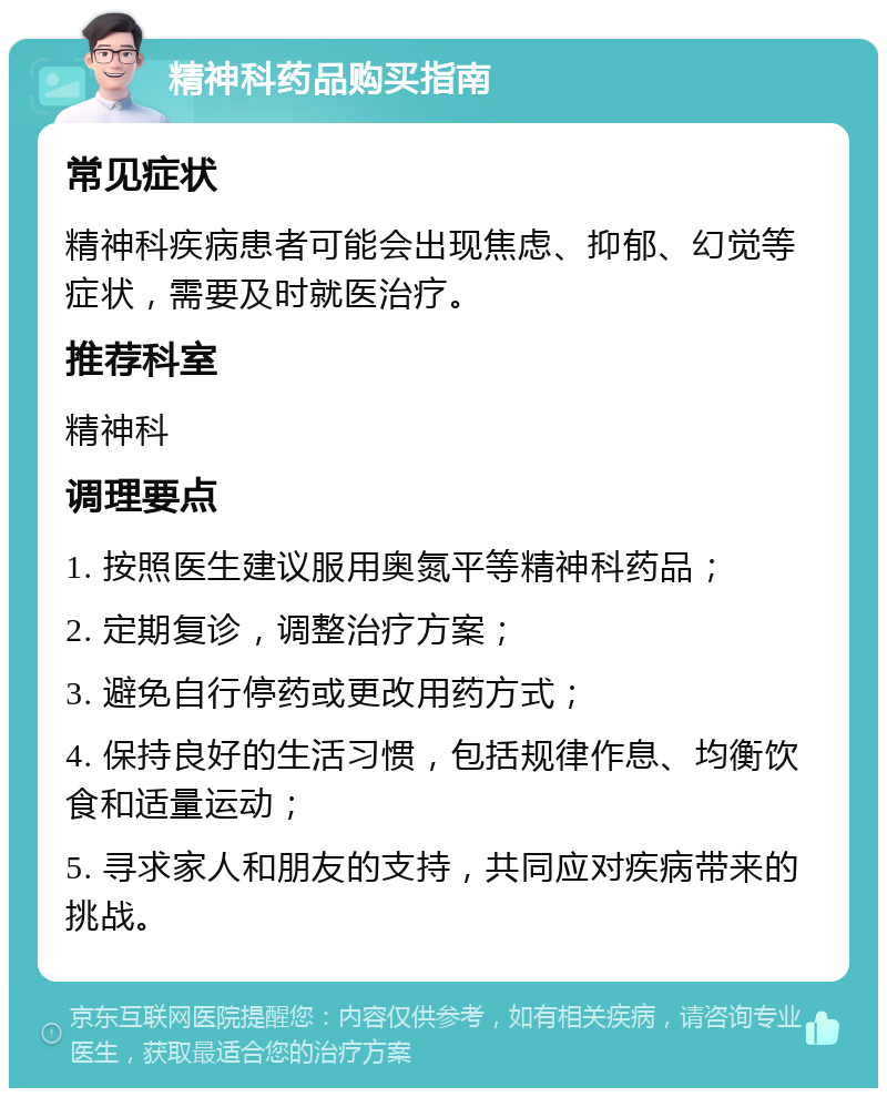 精神科药品购买指南 常见症状 精神科疾病患者可能会出现焦虑、抑郁、幻觉等症状，需要及时就医治疗。 推荐科室 精神科 调理要点 1. 按照医生建议服用奥氮平等精神科药品； 2. 定期复诊，调整治疗方案； 3. 避免自行停药或更改用药方式； 4. 保持良好的生活习惯，包括规律作息、均衡饮食和适量运动； 5. 寻求家人和朋友的支持，共同应对疾病带来的挑战。