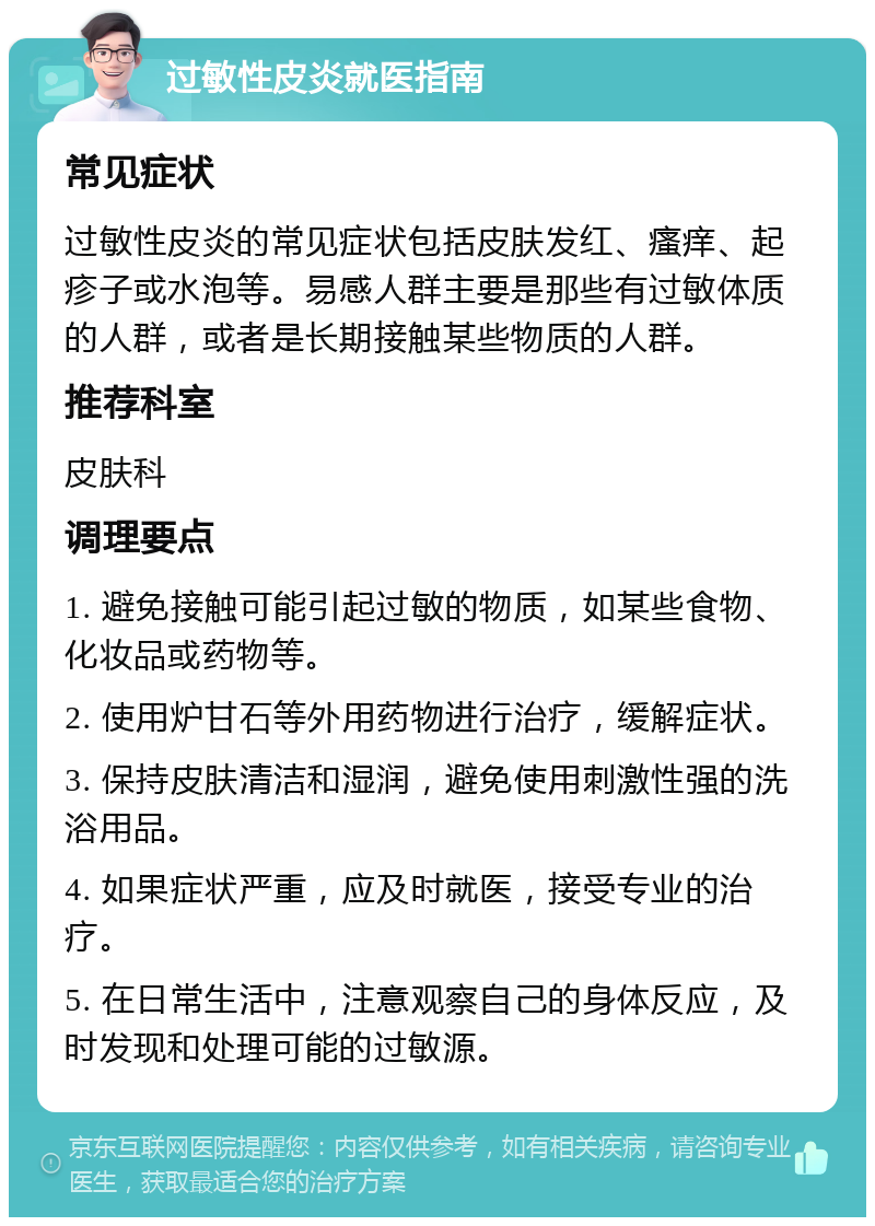 过敏性皮炎就医指南 常见症状 过敏性皮炎的常见症状包括皮肤发红、瘙痒、起疹子或水泡等。易感人群主要是那些有过敏体质的人群，或者是长期接触某些物质的人群。 推荐科室 皮肤科 调理要点 1. 避免接触可能引起过敏的物质，如某些食物、化妆品或药物等。 2. 使用炉甘石等外用药物进行治疗，缓解症状。 3. 保持皮肤清洁和湿润，避免使用刺激性强的洗浴用品。 4. 如果症状严重，应及时就医，接受专业的治疗。 5. 在日常生活中，注意观察自己的身体反应，及时发现和处理可能的过敏源。