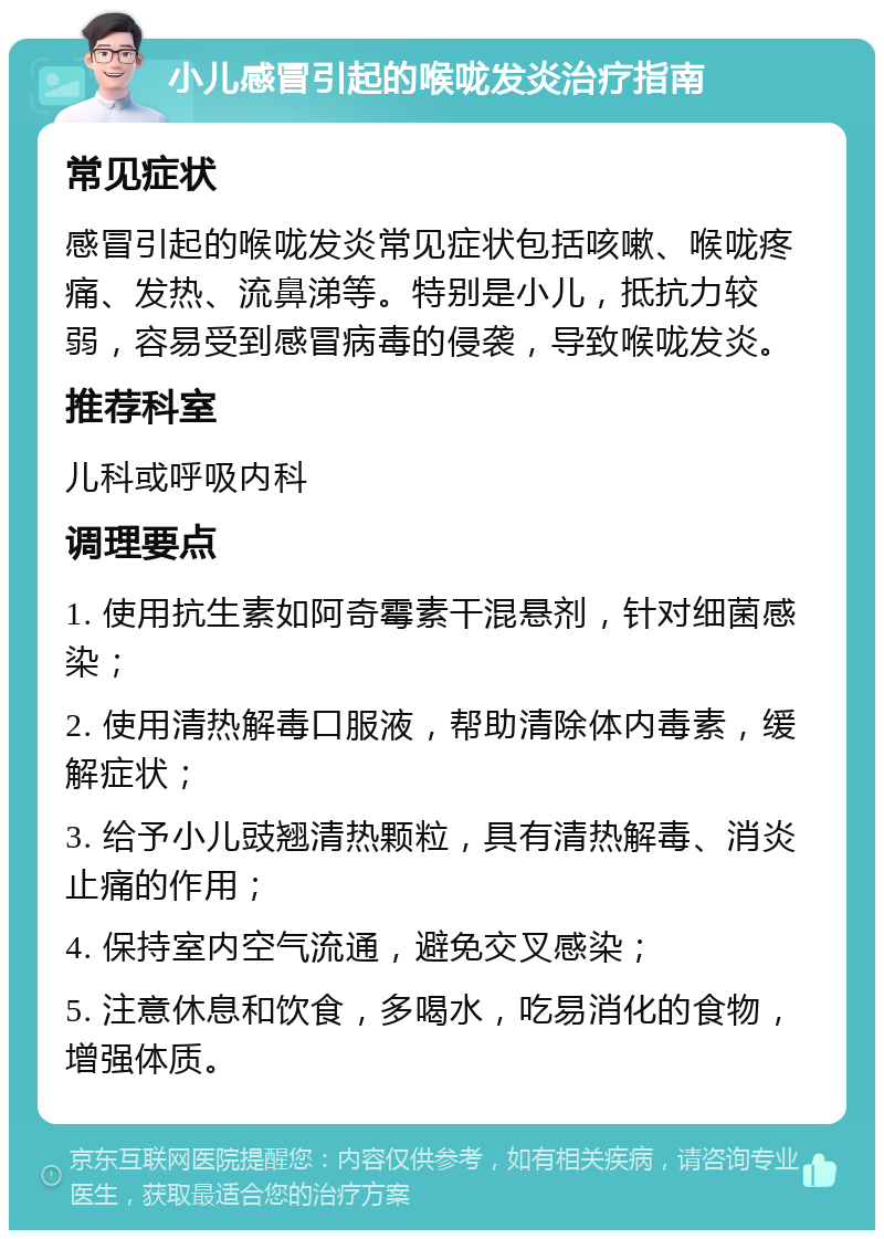 小儿感冒引起的喉咙发炎治疗指南 常见症状 感冒引起的喉咙发炎常见症状包括咳嗽、喉咙疼痛、发热、流鼻涕等。特别是小儿，抵抗力较弱，容易受到感冒病毒的侵袭，导致喉咙发炎。 推荐科室 儿科或呼吸内科 调理要点 1. 使用抗生素如阿奇霉素干混悬剂，针对细菌感染； 2. 使用清热解毒口服液，帮助清除体内毒素，缓解症状； 3. 给予小儿豉翘清热颗粒，具有清热解毒、消炎止痛的作用； 4. 保持室内空气流通，避免交叉感染； 5. 注意休息和饮食，多喝水，吃易消化的食物，增强体质。