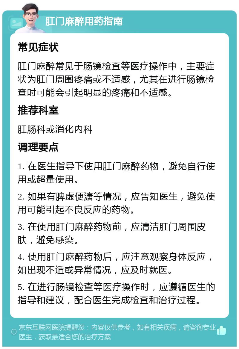 肛门麻醉用药指南 常见症状 肛门麻醉常见于肠镜检查等医疗操作中，主要症状为肛门周围疼痛或不适感，尤其在进行肠镜检查时可能会引起明显的疼痛和不适感。 推荐科室 肛肠科或消化内科 调理要点 1. 在医生指导下使用肛门麻醉药物，避免自行使用或超量使用。 2. 如果有脾虚便溏等情况，应告知医生，避免使用可能引起不良反应的药物。 3. 在使用肛门麻醉药物前，应清洁肛门周围皮肤，避免感染。 4. 使用肛门麻醉药物后，应注意观察身体反应，如出现不适或异常情况，应及时就医。 5. 在进行肠镜检查等医疗操作时，应遵循医生的指导和建议，配合医生完成检查和治疗过程。