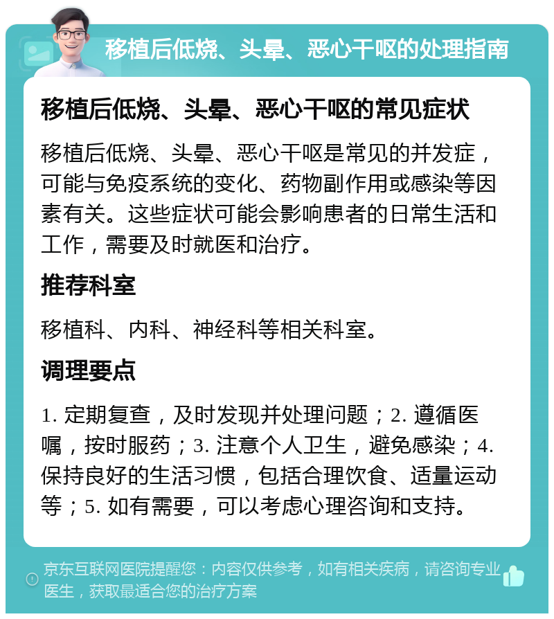 移植后低烧、头晕、恶心干呕的处理指南 移植后低烧、头晕、恶心干呕的常见症状 移植后低烧、头晕、恶心干呕是常见的并发症，可能与免疫系统的变化、药物副作用或感染等因素有关。这些症状可能会影响患者的日常生活和工作，需要及时就医和治疗。 推荐科室 移植科、内科、神经科等相关科室。 调理要点 1. 定期复查，及时发现并处理问题；2. 遵循医嘱，按时服药；3. 注意个人卫生，避免感染；4. 保持良好的生活习惯，包括合理饮食、适量运动等；5. 如有需要，可以考虑心理咨询和支持。