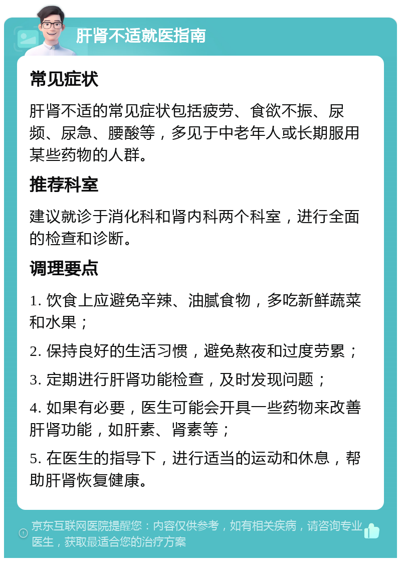 肝肾不适就医指南 常见症状 肝肾不适的常见症状包括疲劳、食欲不振、尿频、尿急、腰酸等，多见于中老年人或长期服用某些药物的人群。 推荐科室 建议就诊于消化科和肾内科两个科室，进行全面的检查和诊断。 调理要点 1. 饮食上应避免辛辣、油腻食物，多吃新鲜蔬菜和水果； 2. 保持良好的生活习惯，避免熬夜和过度劳累； 3. 定期进行肝肾功能检查，及时发现问题； 4. 如果有必要，医生可能会开具一些药物来改善肝肾功能，如肝素、肾素等； 5. 在医生的指导下，进行适当的运动和休息，帮助肝肾恢复健康。