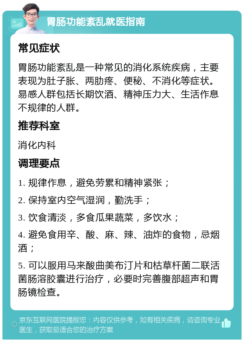 胃肠功能紊乱就医指南 常见症状 胃肠功能紊乱是一种常见的消化系统疾病，主要表现为肚子胀、两肋疼、便秘、不消化等症状。易感人群包括长期饮酒、精神压力大、生活作息不规律的人群。 推荐科室 消化内科 调理要点 1. 规律作息，避免劳累和精神紧张； 2. 保持室内空气湿润，勤洗手； 3. 饮食清淡，多食瓜果蔬菜，多饮水； 4. 避免食用辛、酸、麻、辣、油炸的食物，忌烟酒； 5. 可以服用马来酸曲美布汀片和枯草杆菌二联活菌肠溶胶囊进行治疗，必要时完善腹部超声和胃肠镜检查。