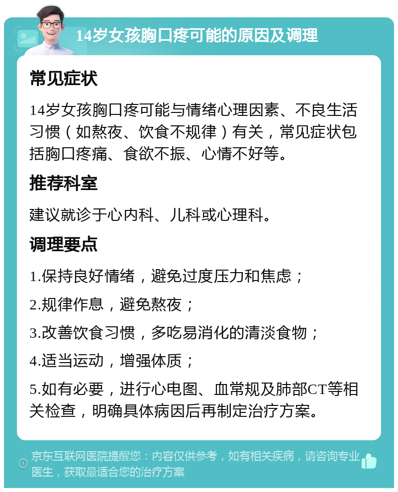 14岁女孩胸口疼可能的原因及调理 常见症状 14岁女孩胸口疼可能与情绪心理因素、不良生活习惯（如熬夜、饮食不规律）有关，常见症状包括胸口疼痛、食欲不振、心情不好等。 推荐科室 建议就诊于心内科、儿科或心理科。 调理要点 1.保持良好情绪，避免过度压力和焦虑； 2.规律作息，避免熬夜； 3.改善饮食习惯，多吃易消化的清淡食物； 4.适当运动，增强体质； 5.如有必要，进行心电图、血常规及肺部CT等相关检查，明确具体病因后再制定治疗方案。