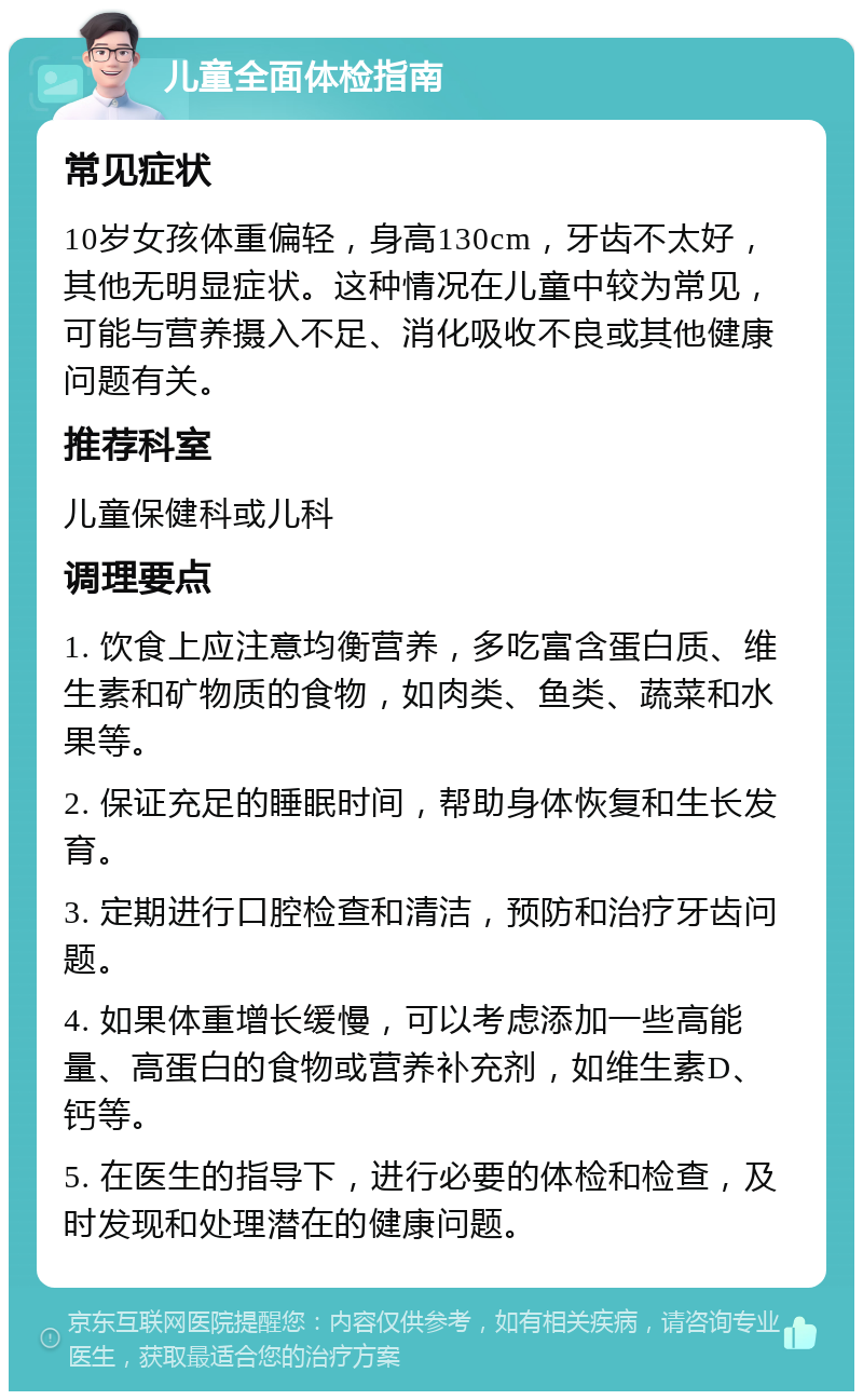 儿童全面体检指南 常见症状 10岁女孩体重偏轻，身高130cm，牙齿不太好，其他无明显症状。这种情况在儿童中较为常见，可能与营养摄入不足、消化吸收不良或其他健康问题有关。 推荐科室 儿童保健科或儿科 调理要点 1. 饮食上应注意均衡营养，多吃富含蛋白质、维生素和矿物质的食物，如肉类、鱼类、蔬菜和水果等。 2. 保证充足的睡眠时间，帮助身体恢复和生长发育。 3. 定期进行口腔检查和清洁，预防和治疗牙齿问题。 4. 如果体重增长缓慢，可以考虑添加一些高能量、高蛋白的食物或营养补充剂，如维生素D、钙等。 5. 在医生的指导下，进行必要的体检和检查，及时发现和处理潜在的健康问题。