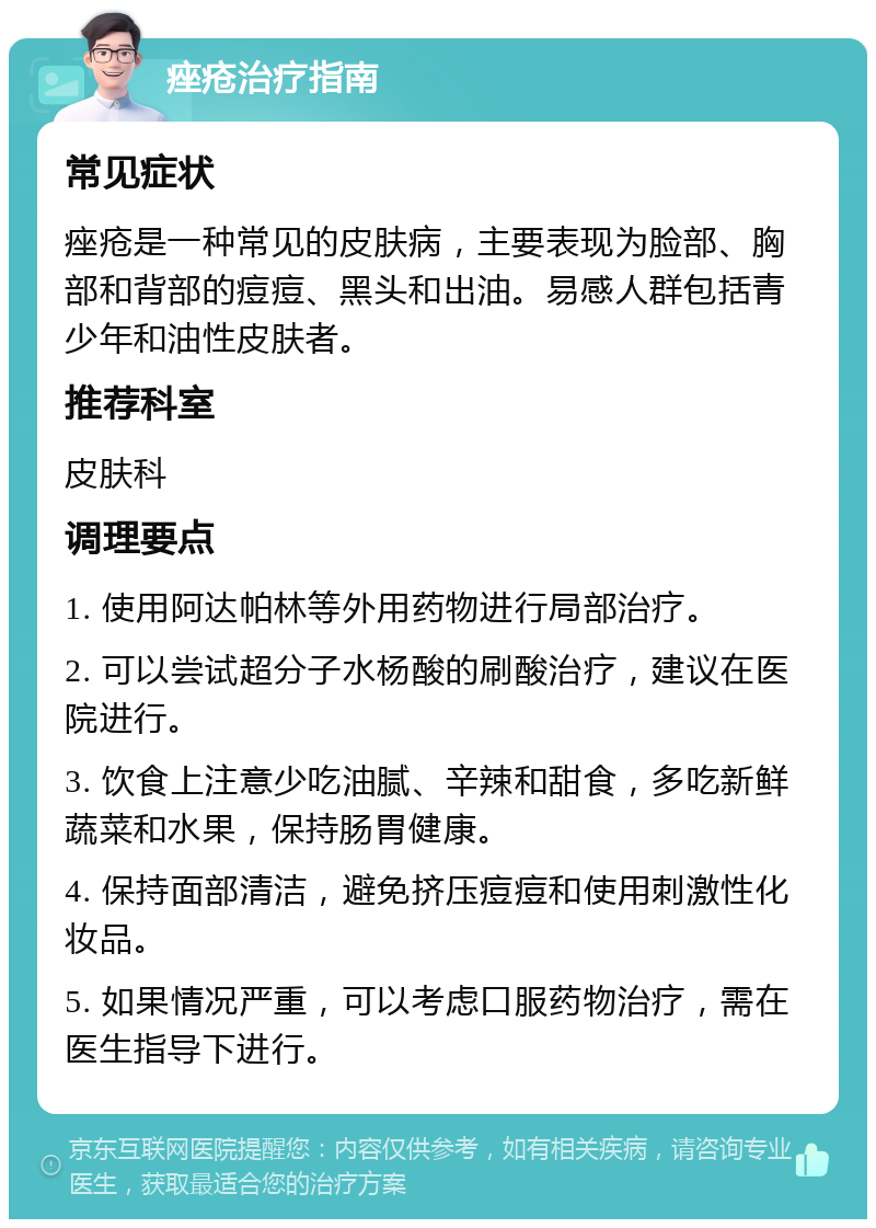 痤疮治疗指南 常见症状 痤疮是一种常见的皮肤病，主要表现为脸部、胸部和背部的痘痘、黑头和出油。易感人群包括青少年和油性皮肤者。 推荐科室 皮肤科 调理要点 1. 使用阿达帕林等外用药物进行局部治疗。 2. 可以尝试超分子水杨酸的刷酸治疗，建议在医院进行。 3. 饮食上注意少吃油腻、辛辣和甜食，多吃新鲜蔬菜和水果，保持肠胃健康。 4. 保持面部清洁，避免挤压痘痘和使用刺激性化妆品。 5. 如果情况严重，可以考虑口服药物治疗，需在医生指导下进行。