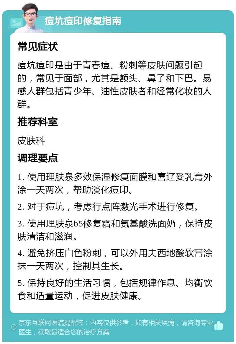 痘坑痘印修复指南 常见症状 痘坑痘印是由于青春痘、粉刺等皮肤问题引起的，常见于面部，尤其是额头、鼻子和下巴。易感人群包括青少年、油性皮肤者和经常化妆的人群。 推荐科室 皮肤科 调理要点 1. 使用理肤泉多效保湿修复面膜和喜辽妥乳膏外涂一天两次，帮助淡化痘印。 2. 对于痘坑，考虑行点阵激光手术进行修复。 3. 使用理肤泉b5修复霜和氨基酸洗面奶，保持皮肤清洁和滋润。 4. 避免挤压白色粉刺，可以外用夫西地酸软膏涂抹一天两次，控制其生长。 5. 保持良好的生活习惯，包括规律作息、均衡饮食和适量运动，促进皮肤健康。