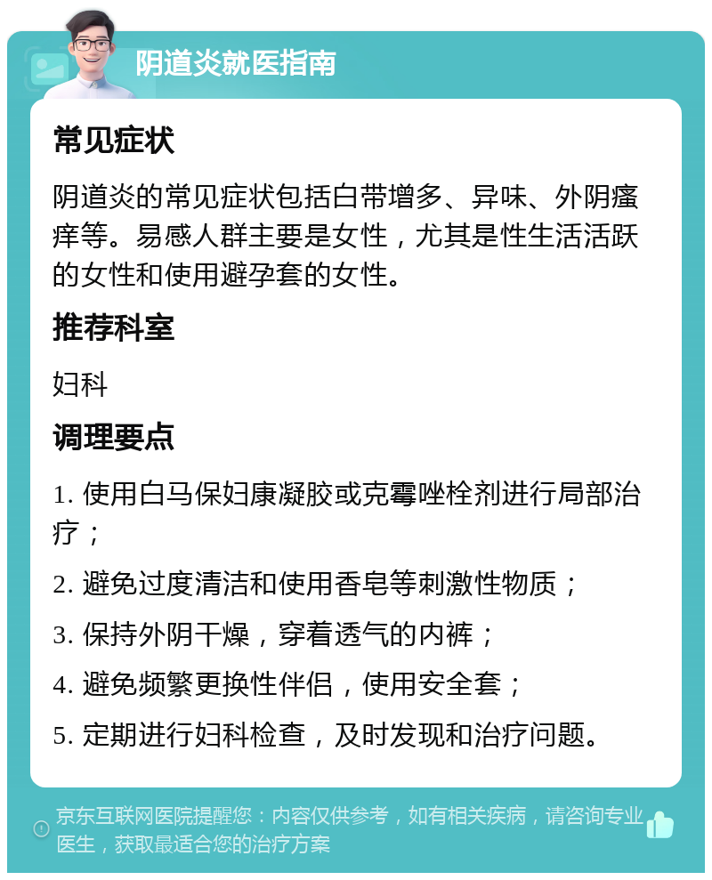 阴道炎就医指南 常见症状 阴道炎的常见症状包括白带增多、异味、外阴瘙痒等。易感人群主要是女性，尤其是性生活活跃的女性和使用避孕套的女性。 推荐科室 妇科 调理要点 1. 使用白马保妇康凝胶或克霉唑栓剂进行局部治疗； 2. 避免过度清洁和使用香皂等刺激性物质； 3. 保持外阴干燥，穿着透气的内裤； 4. 避免频繁更换性伴侣，使用安全套； 5. 定期进行妇科检查，及时发现和治疗问题。