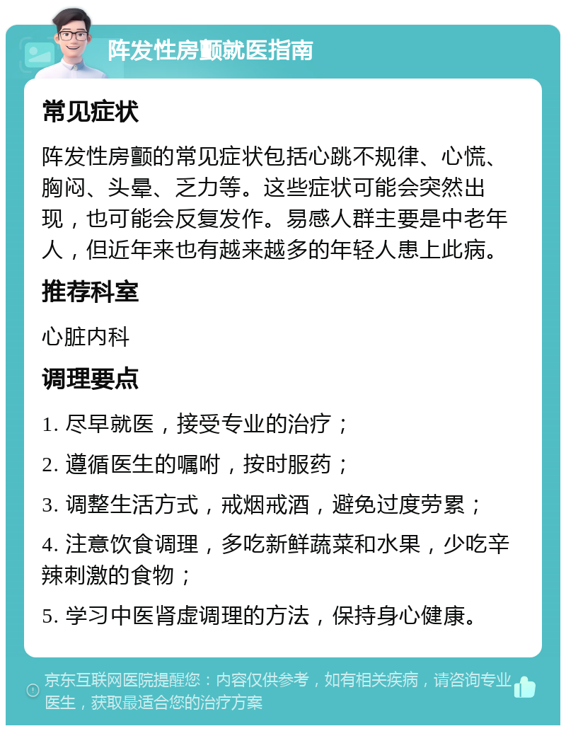 阵发性房颤就医指南 常见症状 阵发性房颤的常见症状包括心跳不规律、心慌、胸闷、头晕、乏力等。这些症状可能会突然出现，也可能会反复发作。易感人群主要是中老年人，但近年来也有越来越多的年轻人患上此病。 推荐科室 心脏内科 调理要点 1. 尽早就医，接受专业的治疗； 2. 遵循医生的嘱咐，按时服药； 3. 调整生活方式，戒烟戒酒，避免过度劳累； 4. 注意饮食调理，多吃新鲜蔬菜和水果，少吃辛辣刺激的食物； 5. 学习中医肾虚调理的方法，保持身心健康。