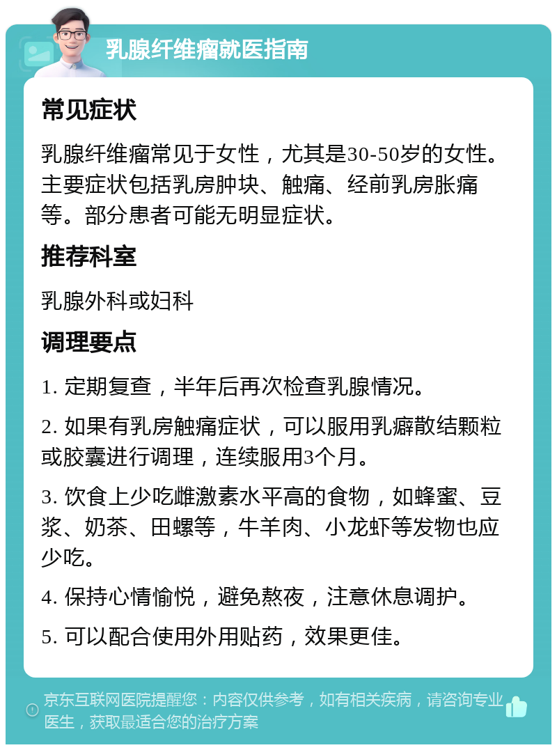 乳腺纤维瘤就医指南 常见症状 乳腺纤维瘤常见于女性，尤其是30-50岁的女性。主要症状包括乳房肿块、触痛、经前乳房胀痛等。部分患者可能无明显症状。 推荐科室 乳腺外科或妇科 调理要点 1. 定期复查，半年后再次检查乳腺情况。 2. 如果有乳房触痛症状，可以服用乳癖散结颗粒或胶囊进行调理，连续服用3个月。 3. 饮食上少吃雌激素水平高的食物，如蜂蜜、豆浆、奶茶、田螺等，牛羊肉、小龙虾等发物也应少吃。 4. 保持心情愉悦，避免熬夜，注意休息调护。 5. 可以配合使用外用贴药，效果更佳。