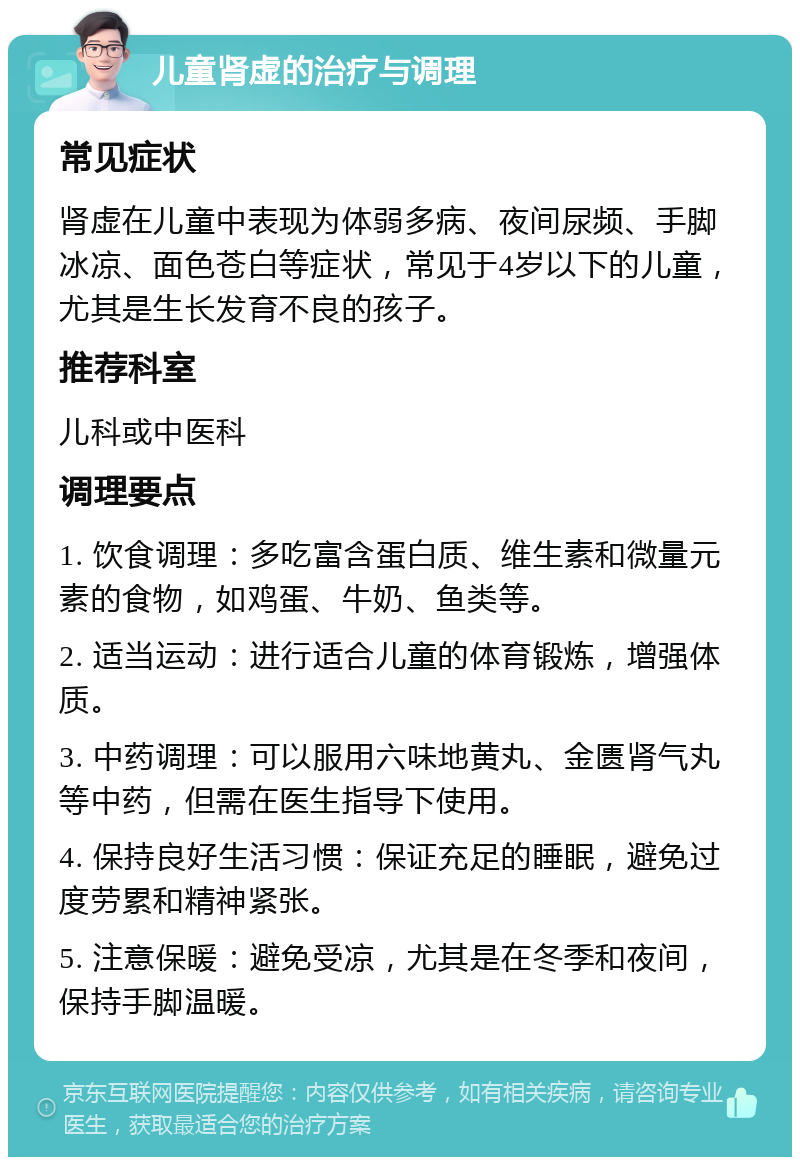 儿童肾虚的治疗与调理 常见症状 肾虚在儿童中表现为体弱多病、夜间尿频、手脚冰凉、面色苍白等症状，常见于4岁以下的儿童，尤其是生长发育不良的孩子。 推荐科室 儿科或中医科 调理要点 1. 饮食调理：多吃富含蛋白质、维生素和微量元素的食物，如鸡蛋、牛奶、鱼类等。 2. 适当运动：进行适合儿童的体育锻炼，增强体质。 3. 中药调理：可以服用六味地黄丸、金匮肾气丸等中药，但需在医生指导下使用。 4. 保持良好生活习惯：保证充足的睡眠，避免过度劳累和精神紧张。 5. 注意保暖：避免受凉，尤其是在冬季和夜间，保持手脚温暖。