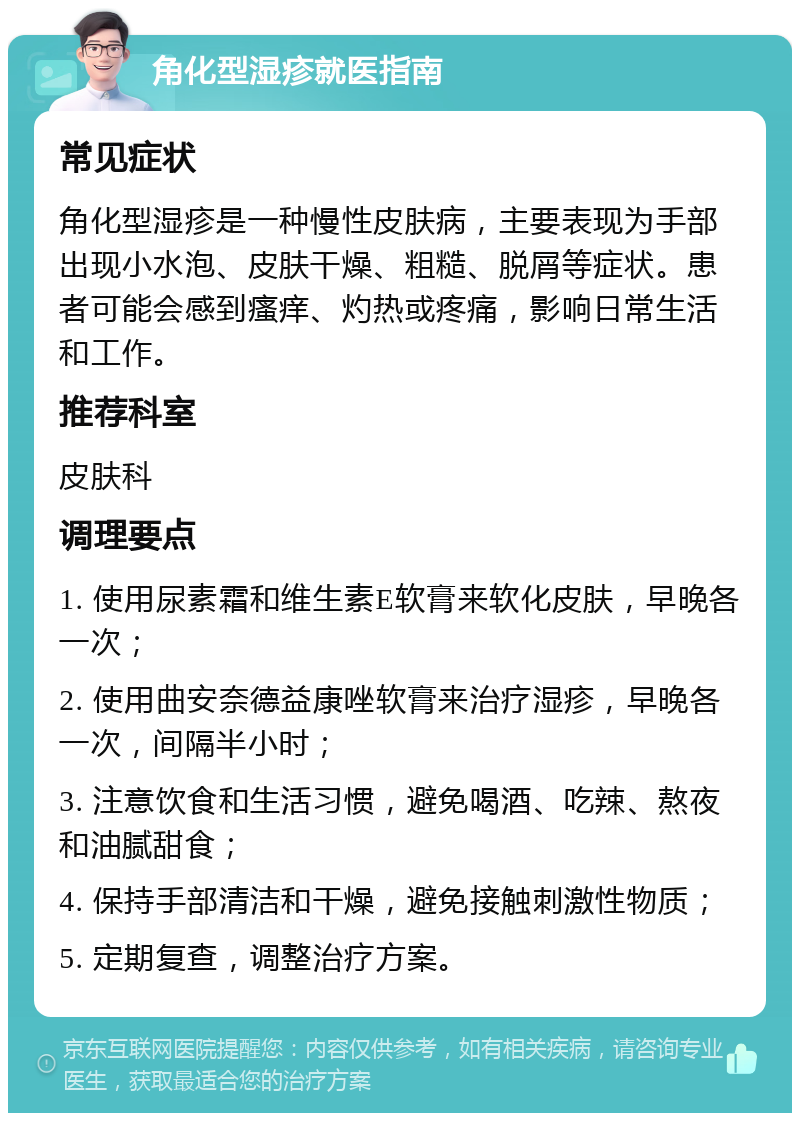 角化型湿疹就医指南 常见症状 角化型湿疹是一种慢性皮肤病，主要表现为手部出现小水泡、皮肤干燥、粗糙、脱屑等症状。患者可能会感到瘙痒、灼热或疼痛，影响日常生活和工作。 推荐科室 皮肤科 调理要点 1. 使用尿素霜和维生素E软膏来软化皮肤，早晚各一次； 2. 使用曲安奈德益康唑软膏来治疗湿疹，早晚各一次，间隔半小时； 3. 注意饮食和生活习惯，避免喝酒、吃辣、熬夜和油腻甜食； 4. 保持手部清洁和干燥，避免接触刺激性物质； 5. 定期复查，调整治疗方案。