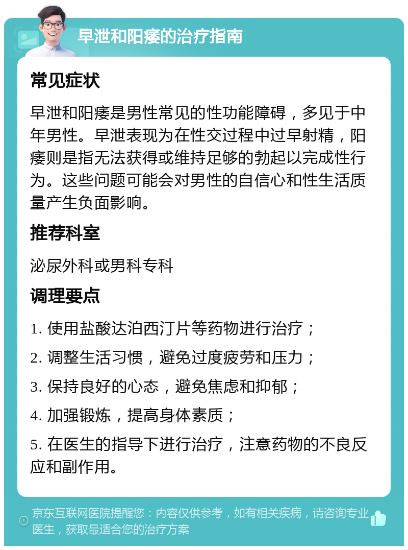 早泄和阳痿的治疗指南 常见症状 早泄和阳痿是男性常见的性功能障碍，多见于中年男性。早泄表现为在性交过程中过早射精，阳痿则是指无法获得或维持足够的勃起以完成性行为。这些问题可能会对男性的自信心和性生活质量产生负面影响。 推荐科室 泌尿外科或男科专科 调理要点 1. 使用盐酸达泊西汀片等药物进行治疗； 2. 调整生活习惯，避免过度疲劳和压力； 3. 保持良好的心态，避免焦虑和抑郁； 4. 加强锻炼，提高身体素质； 5. 在医生的指导下进行治疗，注意药物的不良反应和副作用。