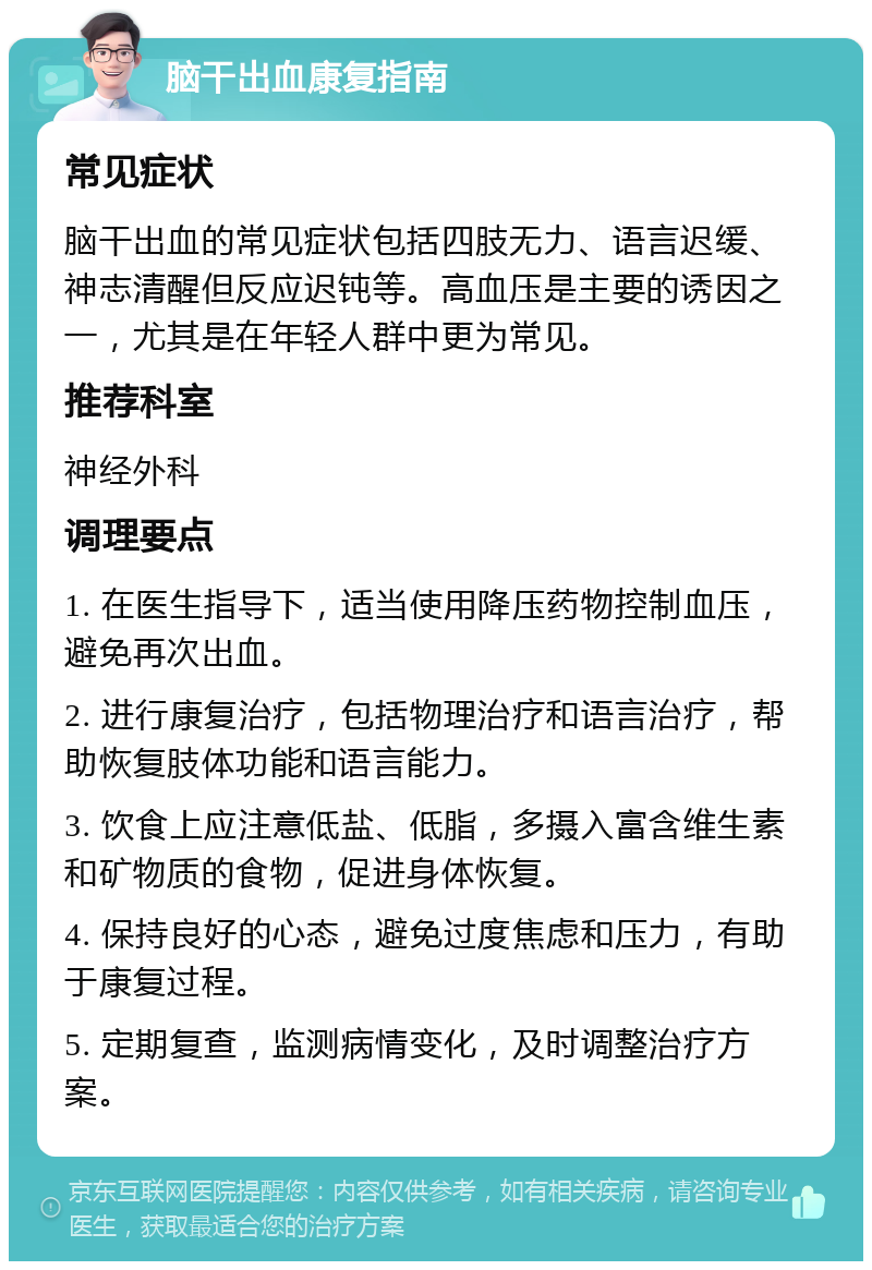 脑干出血康复指南 常见症状 脑干出血的常见症状包括四肢无力、语言迟缓、神志清醒但反应迟钝等。高血压是主要的诱因之一，尤其是在年轻人群中更为常见。 推荐科室 神经外科 调理要点 1. 在医生指导下，适当使用降压药物控制血压，避免再次出血。 2. 进行康复治疗，包括物理治疗和语言治疗，帮助恢复肢体功能和语言能力。 3. 饮食上应注意低盐、低脂，多摄入富含维生素和矿物质的食物，促进身体恢复。 4. 保持良好的心态，避免过度焦虑和压力，有助于康复过程。 5. 定期复查，监测病情变化，及时调整治疗方案。