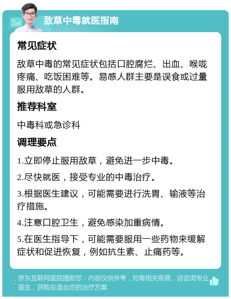 敌草中毒就医指南 常见症状 敌草中毒的常见症状包括口腔腐烂、出血、喉咙疼痛、吃饭困难等。易感人群主要是误食或过量服用敌草的人群。 推荐科室 中毒科或急诊科 调理要点 1.立即停止服用敌草，避免进一步中毒。 2.尽快就医，接受专业的中毒治疗。 3.根据医生建议，可能需要进行洗胃、输液等治疗措施。 4.注意口腔卫生，避免感染加重病情。 5.在医生指导下，可能需要服用一些药物来缓解症状和促进恢复，例如抗生素、止痛药等。