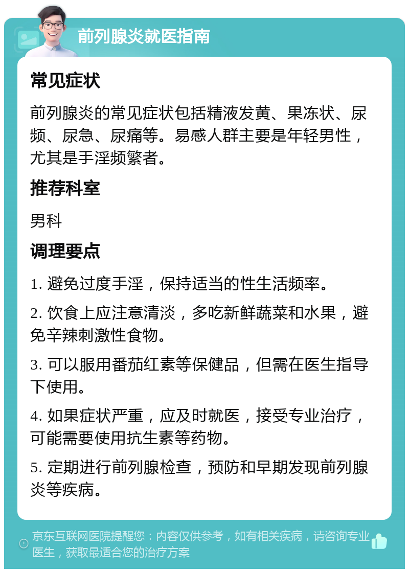 前列腺炎就医指南 常见症状 前列腺炎的常见症状包括精液发黄、果冻状、尿频、尿急、尿痛等。易感人群主要是年轻男性，尤其是手淫频繁者。 推荐科室 男科 调理要点 1. 避免过度手淫，保持适当的性生活频率。 2. 饮食上应注意清淡，多吃新鲜蔬菜和水果，避免辛辣刺激性食物。 3. 可以服用番茄红素等保健品，但需在医生指导下使用。 4. 如果症状严重，应及时就医，接受专业治疗，可能需要使用抗生素等药物。 5. 定期进行前列腺检查，预防和早期发现前列腺炎等疾病。