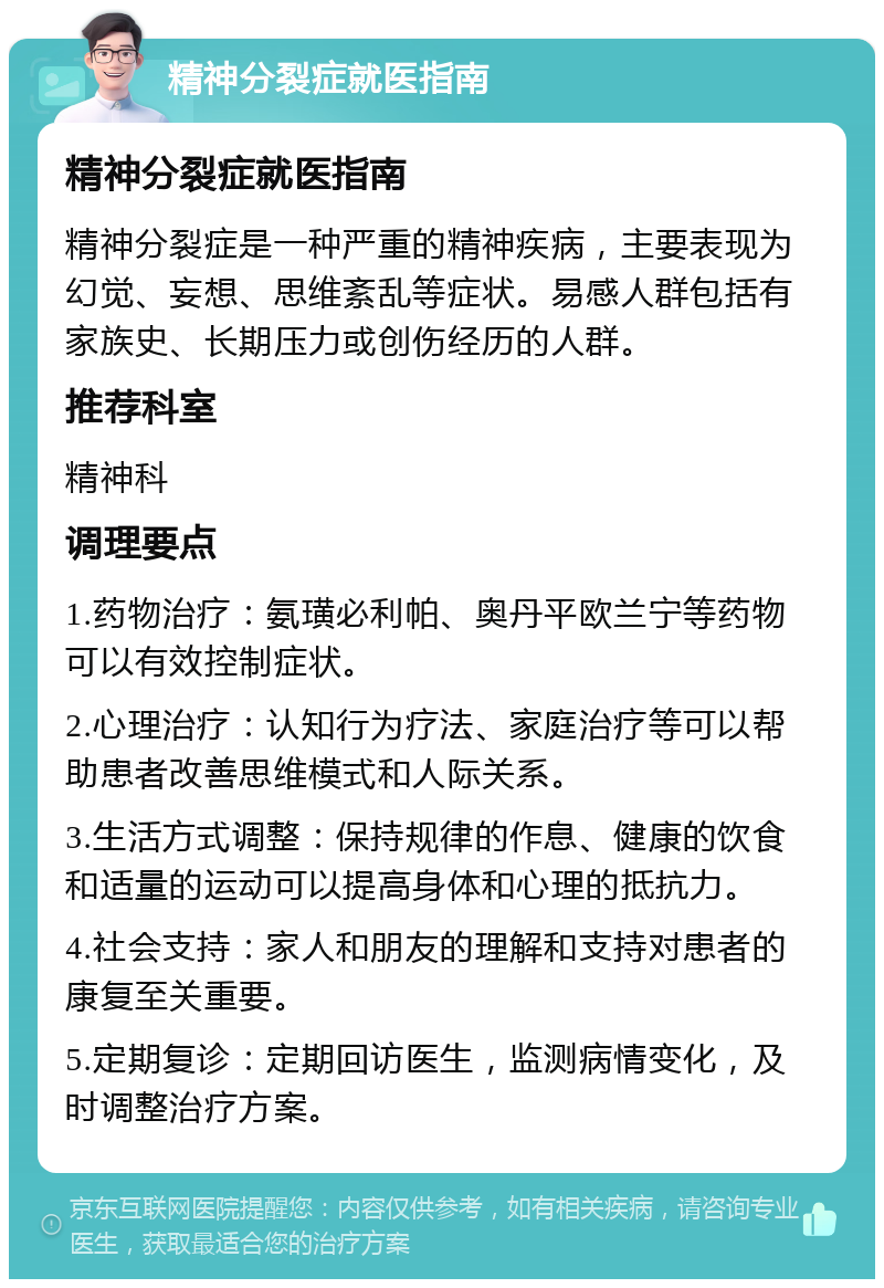 精神分裂症就医指南 精神分裂症就医指南 精神分裂症是一种严重的精神疾病，主要表现为幻觉、妄想、思维紊乱等症状。易感人群包括有家族史、长期压力或创伤经历的人群。 推荐科室 精神科 调理要点 1.药物治疗：氨璜必利帕、奥丹平欧兰宁等药物可以有效控制症状。 2.心理治疗：认知行为疗法、家庭治疗等可以帮助患者改善思维模式和人际关系。 3.生活方式调整：保持规律的作息、健康的饮食和适量的运动可以提高身体和心理的抵抗力。 4.社会支持：家人和朋友的理解和支持对患者的康复至关重要。 5.定期复诊：定期回访医生，监测病情变化，及时调整治疗方案。