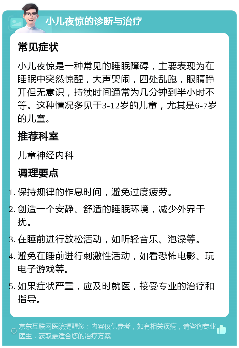 小儿夜惊的诊断与治疗 常见症状 小儿夜惊是一种常见的睡眠障碍，主要表现为在睡眠中突然惊醒，大声哭闹，四处乱跑，眼睛睁开但无意识，持续时间通常为几分钟到半小时不等。这种情况多见于3-12岁的儿童，尤其是6-7岁的儿童。 推荐科室 儿童神经内科 调理要点 保持规律的作息时间，避免过度疲劳。 创造一个安静、舒适的睡眠环境，减少外界干扰。 在睡前进行放松活动，如听轻音乐、泡澡等。 避免在睡前进行刺激性活动，如看恐怖电影、玩电子游戏等。 如果症状严重，应及时就医，接受专业的治疗和指导。