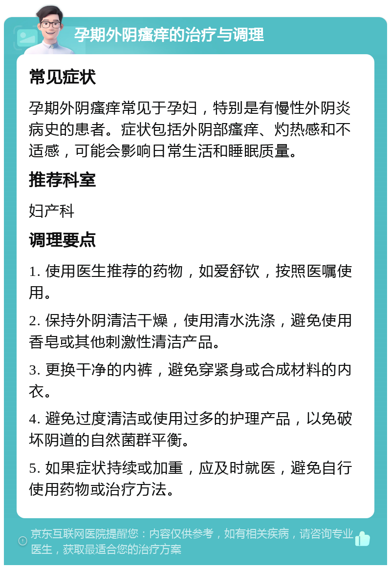 孕期外阴瘙痒的治疗与调理 常见症状 孕期外阴瘙痒常见于孕妇，特别是有慢性外阴炎病史的患者。症状包括外阴部瘙痒、灼热感和不适感，可能会影响日常生活和睡眠质量。 推荐科室 妇产科 调理要点 1. 使用医生推荐的药物，如爱舒钦，按照医嘱使用。 2. 保持外阴清洁干燥，使用清水洗涤，避免使用香皂或其他刺激性清洁产品。 3. 更换干净的内裤，避免穿紧身或合成材料的内衣。 4. 避免过度清洁或使用过多的护理产品，以免破坏阴道的自然菌群平衡。 5. 如果症状持续或加重，应及时就医，避免自行使用药物或治疗方法。