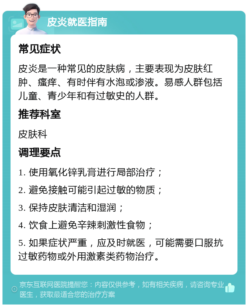 皮炎就医指南 常见症状 皮炎是一种常见的皮肤病，主要表现为皮肤红肿、瘙痒、有时伴有水泡或渗液。易感人群包括儿童、青少年和有过敏史的人群。 推荐科室 皮肤科 调理要点 1. 使用氧化锌乳膏进行局部治疗； 2. 避免接触可能引起过敏的物质； 3. 保持皮肤清洁和湿润； 4. 饮食上避免辛辣刺激性食物； 5. 如果症状严重，应及时就医，可能需要口服抗过敏药物或外用激素类药物治疗。